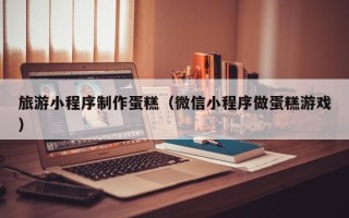 尉氏旅游小程序制作蛋糕（微信小程序做蛋糕游戏）